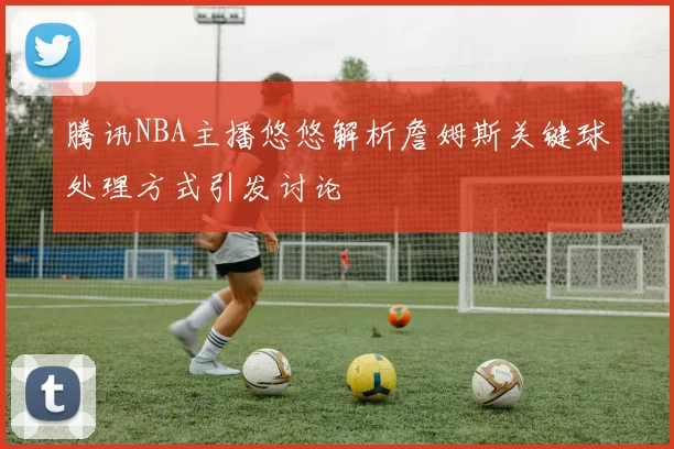 腾讯NBA主播悠悠解析詹姆斯关键球处理方式引发讨论