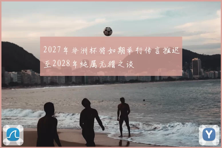 2027年非洲杯将如期举行传言推迟至2028年纯属无稽之谈