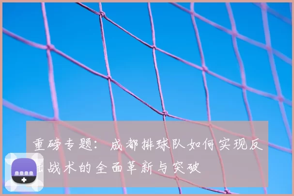 重磅专题:成都排球队如何实现反击战术的全面革新与突破