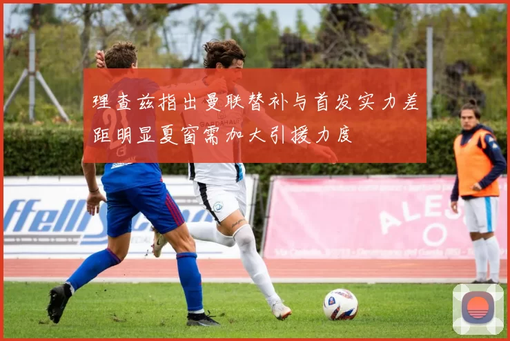 理查兹指出曼联替补与首发实力差距明显夏窗需加大引援力度