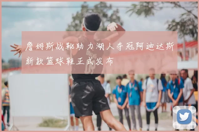 詹姆斯战靴助力湖人夺冠阿迪达斯新款篮球鞋正式发布