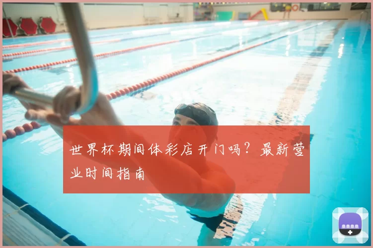 世界杯期间体彩店开门吗?最新营业时间指南