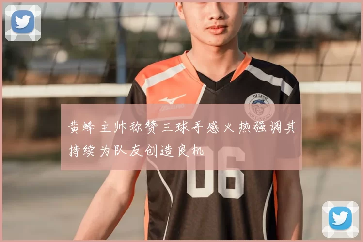 黄蜂主帅称赞三球手感火热强调其持续为队友创造良机