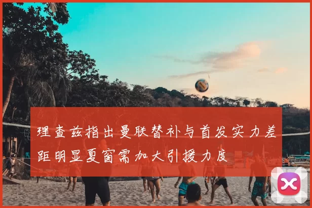 理查兹指出曼联替补与首发实力差距明显夏窗需加大引援力度