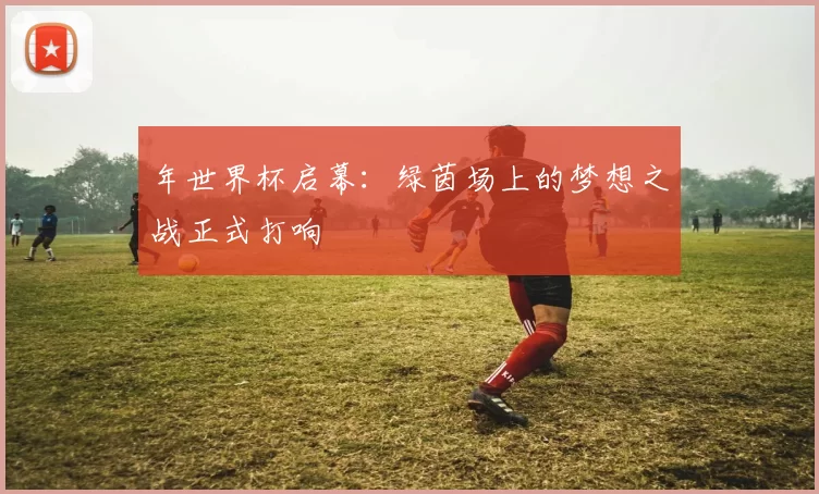 年世界杯启幕：绿茵场上的梦想之战正式打响
