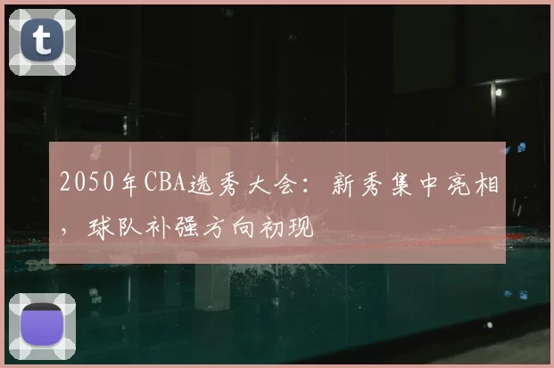 2050年CBA选秀大会:新秀集中亮相,球队补强方向初现