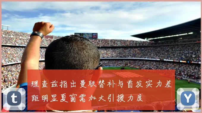 理查兹指出曼联替补与首发实力差距明显夏窗需加大引援力度