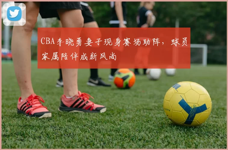 CBA李晓勇妻子现身赛场助阵，球员家属陪伴成新风尚