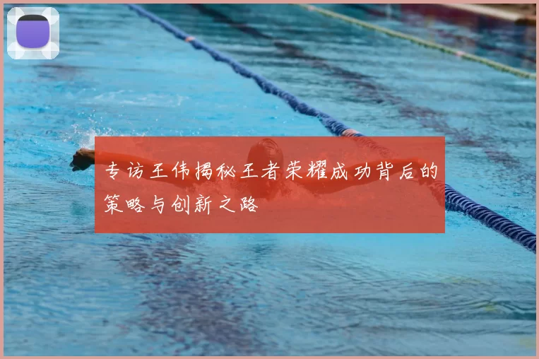 专访王伟揭秘王者荣耀成功背后的策略与创新之路