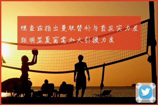理查兹指出曼联替补与首发实力差距明显夏窗需加大引援力度
