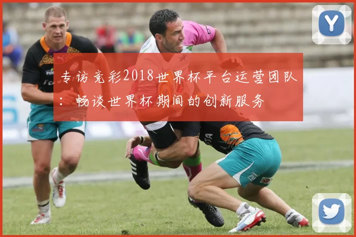 专访竞彩2018世界杯平台运营团队:畅谈世界杯期间的创新服务
