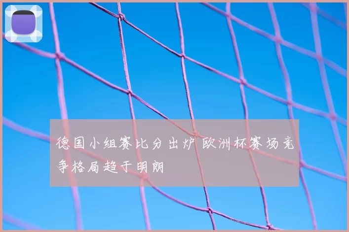 德国小组赛比分出炉 欧洲杯赛场竞争格局趋于明朗