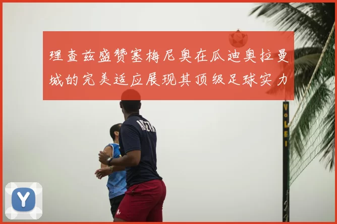 理查兹盛赞塞梅尼奥在瓜迪奥拉曼城的完美适应展现其顶级足球实力