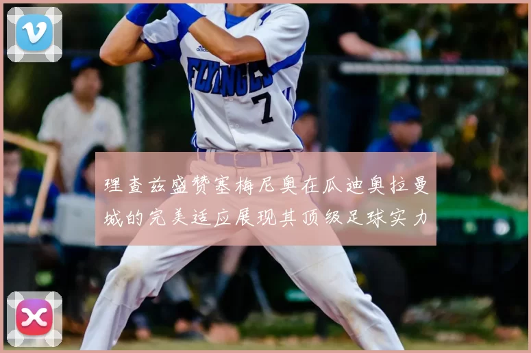 理查兹盛赞塞梅尼奥在瓜迪奥拉曼城的完美适应展现其顶级足球实力