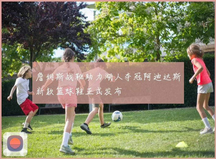 詹姆斯战靴助力湖人夺冠阿迪达斯新款篮球鞋正式发布
