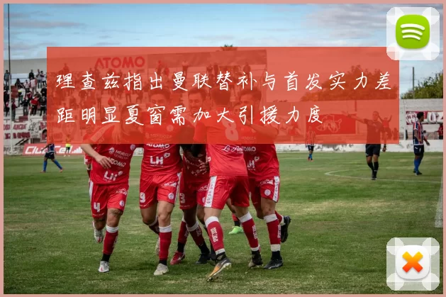 理查兹指出曼联替补与首发实力差距明显夏窗需加大引援力度