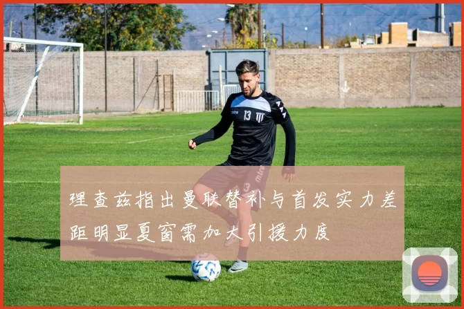 理查兹指出曼联替补与首发实力差距明显夏窗需加大引援力度