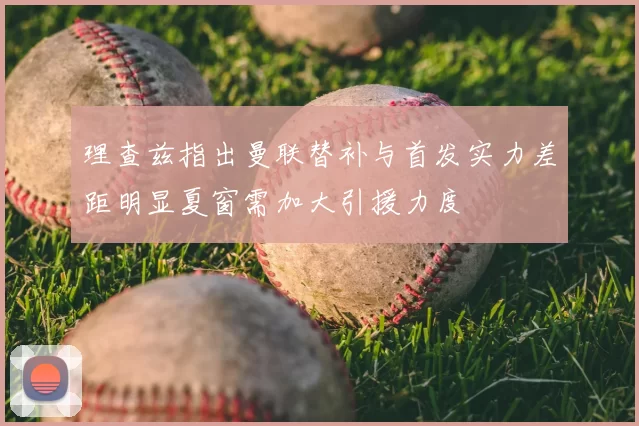 理查兹指出曼联替补与首发实力差距明显夏窗需加大引援力度