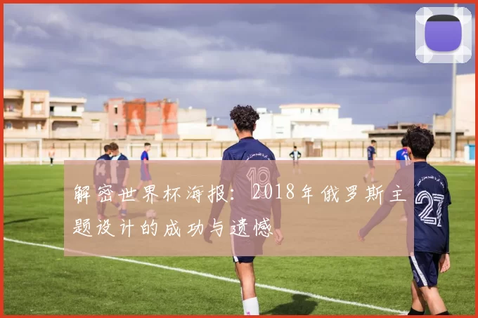解密世界杯海报:2018年俄罗斯主题设计的成功与遗憾